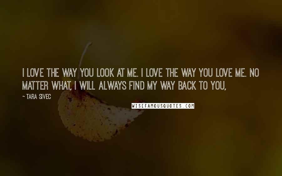 Tara Sivec Quotes: I love the way you look at me. I love the way you love me. No matter what, I will always find my way back to you,