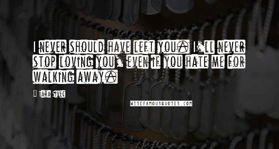 Tara Sivec Quotes: I never should have left you. I'll never stop loving you, even if you hate me for walking away.