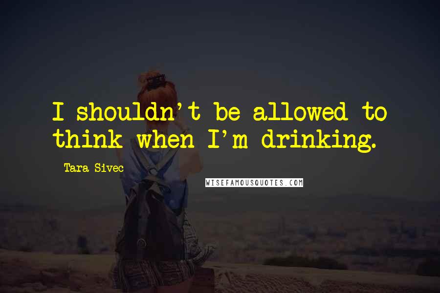 Tara Sivec Quotes: I shouldn't be allowed to think when I'm drinking.