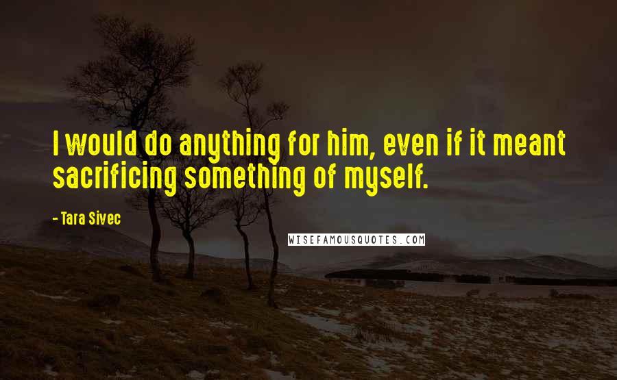 Tara Sivec Quotes: I would do anything for him, even if it meant sacrificing something of myself.