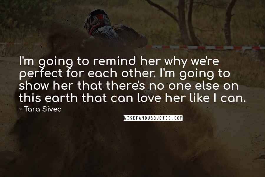 Tara Sivec Quotes: I'm going to remind her why we're perfect for each other. I'm going to show her that there's no one else on this earth that can love her like I can.