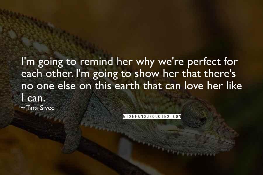 Tara Sivec Quotes: I'm going to remind her why we're perfect for each other. I'm going to show her that there's no one else on this earth that can love her like I can.