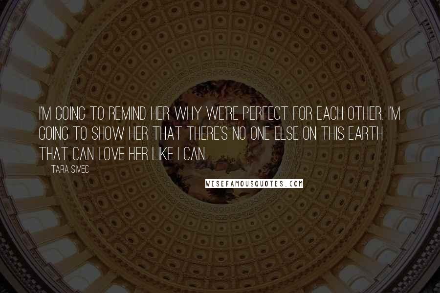 Tara Sivec Quotes: I'm going to remind her why we're perfect for each other. I'm going to show her that there's no one else on this earth that can love her like I can.