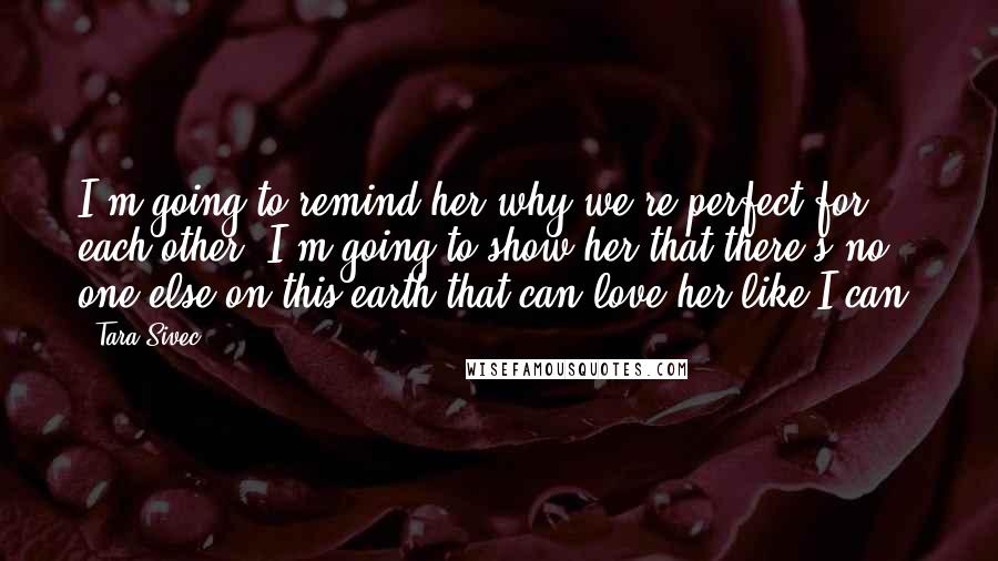 Tara Sivec Quotes: I'm going to remind her why we're perfect for each other. I'm going to show her that there's no one else on this earth that can love her like I can.