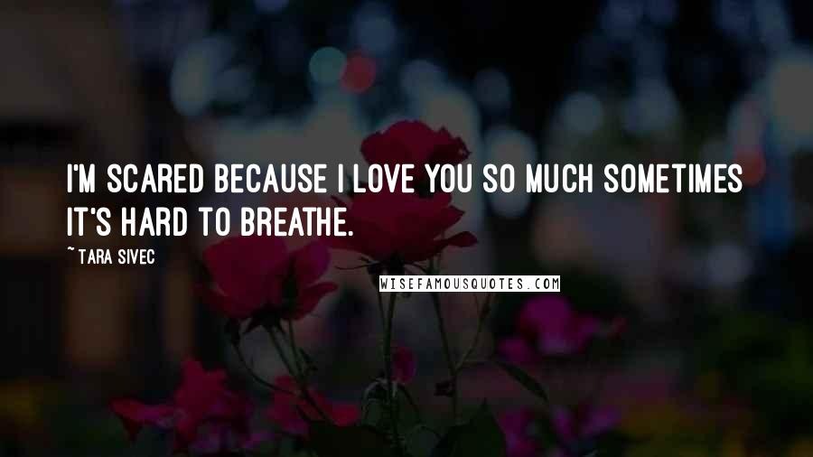 Tara Sivec Quotes: I'm scared because I love you so much sometimes it's hard to breathe.