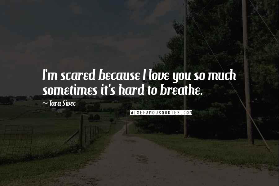 Tara Sivec Quotes: I'm scared because I love you so much sometimes it's hard to breathe.