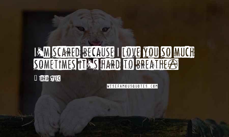 Tara Sivec Quotes: I'm scared because I love you so much sometimes it's hard to breathe.