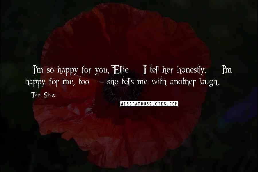 Tara Sivec Quotes: - I'm so happy for you, Ellie - I tell her honestly. - I'm happy for me, too - she tells me with another laugh.