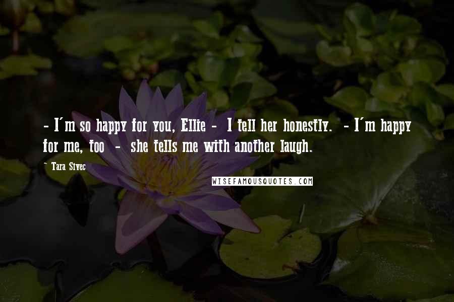 Tara Sivec Quotes: - I'm so happy for you, Ellie - I tell her honestly. - I'm happy for me, too - she tells me with another laugh.
