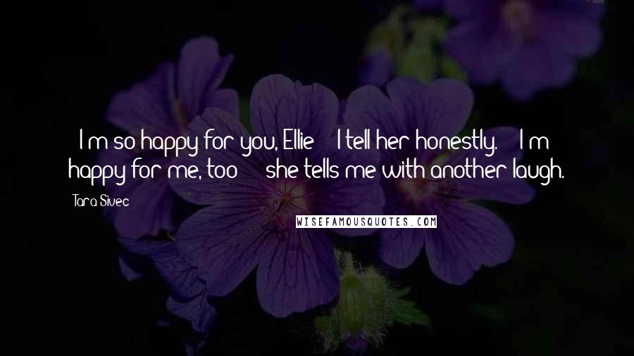 Tara Sivec Quotes: - I'm so happy for you, Ellie - I tell her honestly. - I'm happy for me, too - she tells me with another laugh.