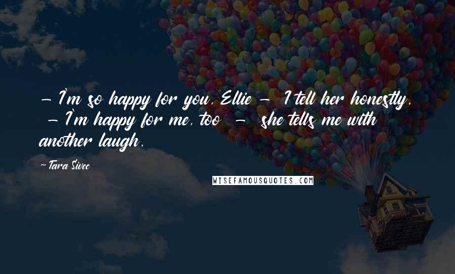 Tara Sivec Quotes: - I'm so happy for you, Ellie - I tell her honestly. - I'm happy for me, too - she tells me with another laugh.