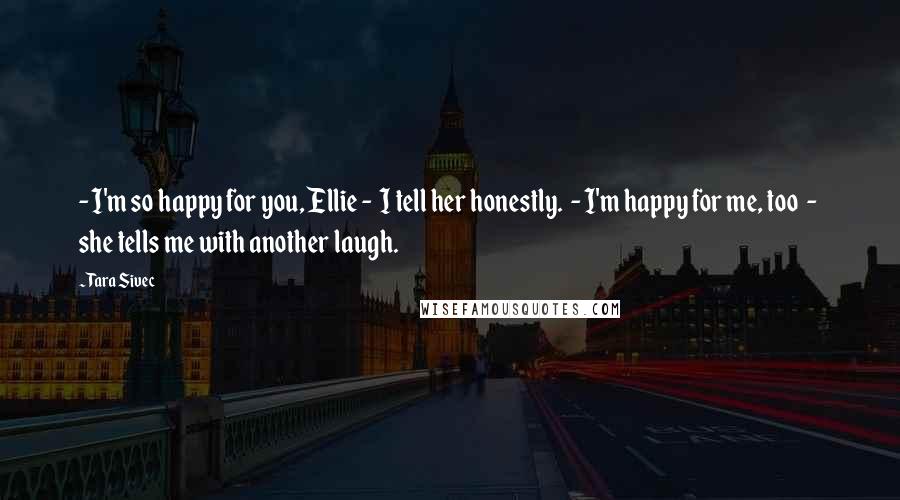 Tara Sivec Quotes: - I'm so happy for you, Ellie - I tell her honestly. - I'm happy for me, too - she tells me with another laugh.