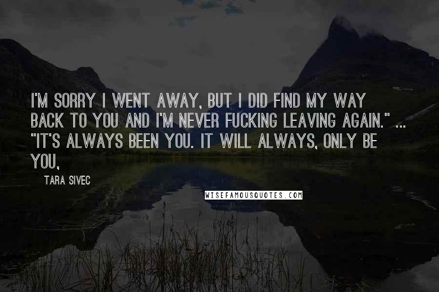 Tara Sivec Quotes: I'm sorry I went away, but I DID find my way back to you and I'm never fucking leaving again." ... "It's always been you. It will ALWAYS, only be you,