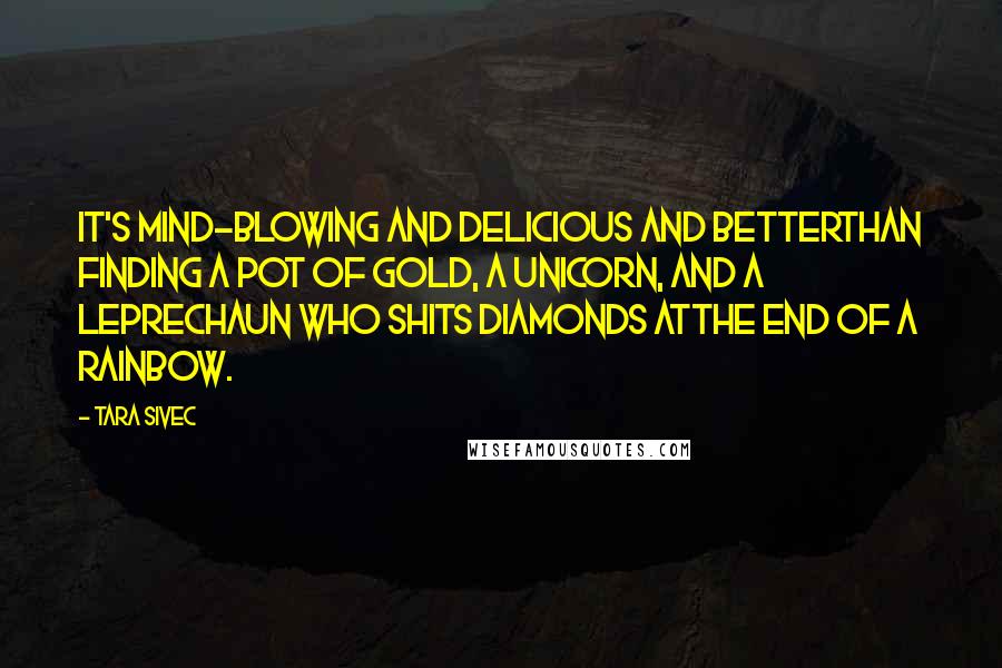 Tara Sivec Quotes: It's mind-blowing and delicious and betterthan finding a pot of gold, a unicorn, and a leprechaun who shits diamonds atthe end of a rainbow.