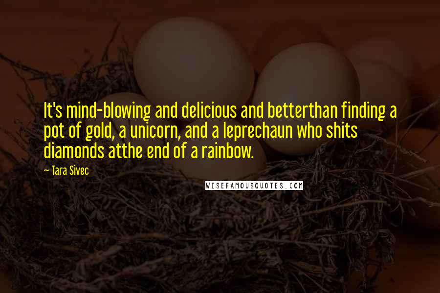 Tara Sivec Quotes: It's mind-blowing and delicious and betterthan finding a pot of gold, a unicorn, and a leprechaun who shits diamonds atthe end of a rainbow.