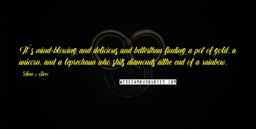 Tara Sivec Quotes: It's mind-blowing and delicious and betterthan finding a pot of gold, a unicorn, and a leprechaun who shits diamonds atthe end of a rainbow.