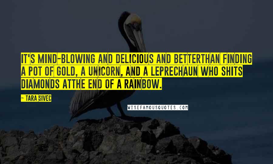 Tara Sivec Quotes: It's mind-blowing and delicious and betterthan finding a pot of gold, a unicorn, and a leprechaun who shits diamonds atthe end of a rainbow.