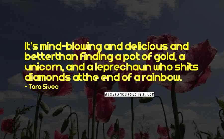 Tara Sivec Quotes: It's mind-blowing and delicious and betterthan finding a pot of gold, a unicorn, and a leprechaun who shits diamonds atthe end of a rainbow.