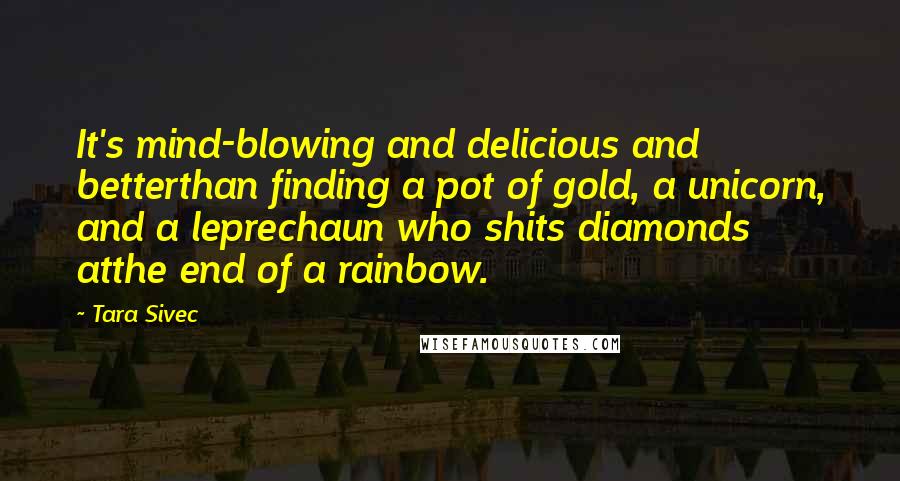 Tara Sivec Quotes: It's mind-blowing and delicious and betterthan finding a pot of gold, a unicorn, and a leprechaun who shits diamonds atthe end of a rainbow.