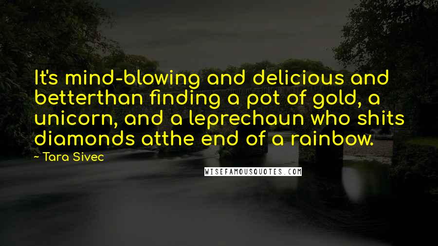 Tara Sivec Quotes: It's mind-blowing and delicious and betterthan finding a pot of gold, a unicorn, and a leprechaun who shits diamonds atthe end of a rainbow.