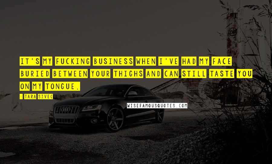 Tara Sivec Quotes: It's my fucking business when I've had my face buried between your thighs and can still taste you on my tongue.