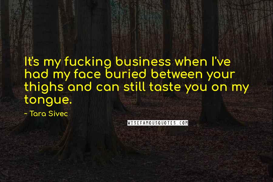 Tara Sivec Quotes: It's my fucking business when I've had my face buried between your thighs and can still taste you on my tongue.