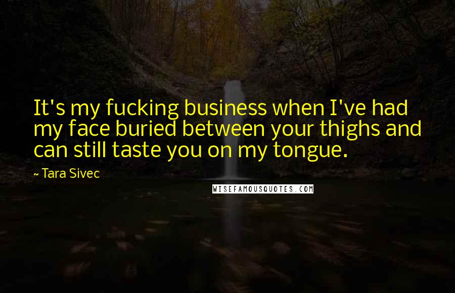 Tara Sivec Quotes: It's my fucking business when I've had my face buried between your thighs and can still taste you on my tongue.