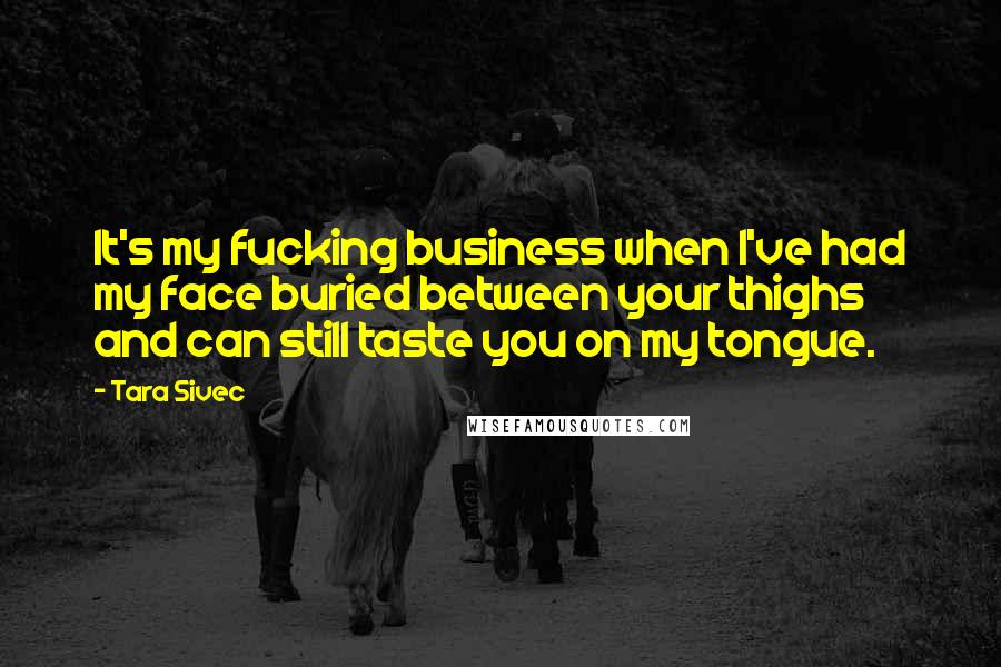 Tara Sivec Quotes: It's my fucking business when I've had my face buried between your thighs and can still taste you on my tongue.