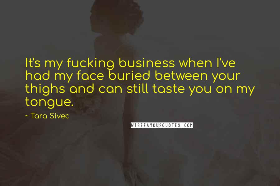 Tara Sivec Quotes: It's my fucking business when I've had my face buried between your thighs and can still taste you on my tongue.