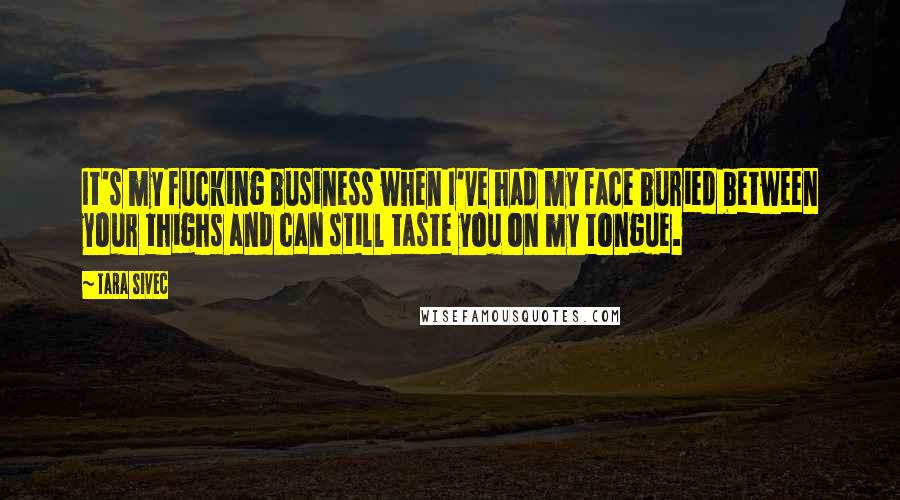 Tara Sivec Quotes: It's my fucking business when I've had my face buried between your thighs and can still taste you on my tongue.