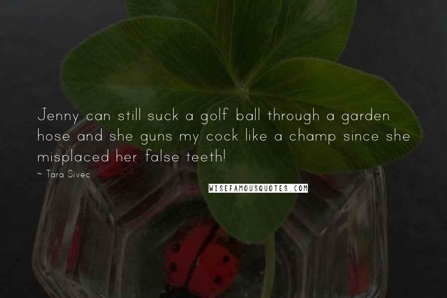 Tara Sivec Quotes: Jenny can still suck a golf ball through a garden hose and she guns my cock like a champ since she misplaced her false teeth!