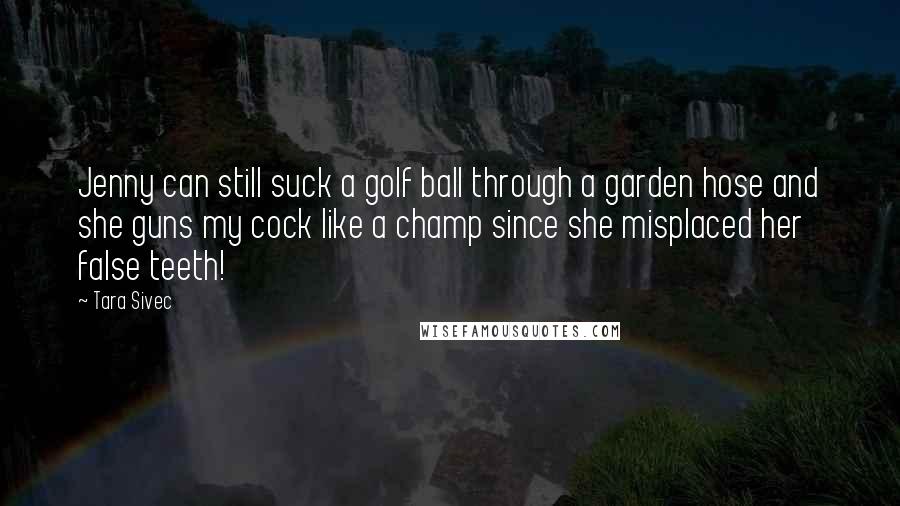 Tara Sivec Quotes: Jenny can still suck a golf ball through a garden hose and she guns my cock like a champ since she misplaced her false teeth!