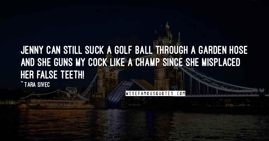 Tara Sivec Quotes: Jenny can still suck a golf ball through a garden hose and she guns my cock like a champ since she misplaced her false teeth!