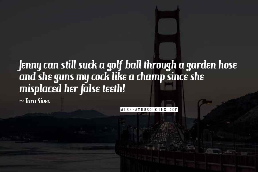 Tara Sivec Quotes: Jenny can still suck a golf ball through a garden hose and she guns my cock like a champ since she misplaced her false teeth!
