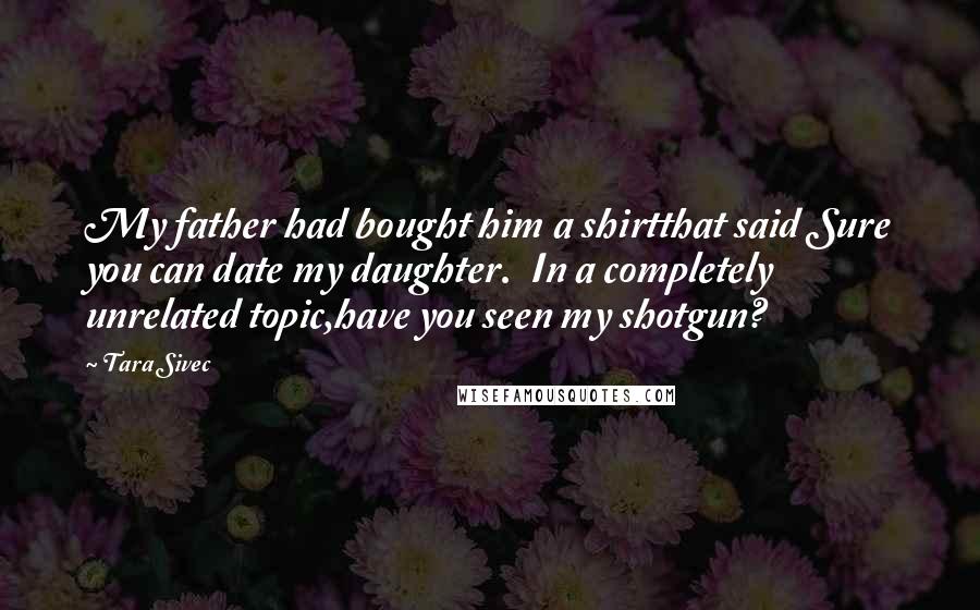 Tara Sivec Quotes: My father had bought him a shirtthat said Sure you can date my daughter. In a completely unrelated topic,have you seen my shotgun?