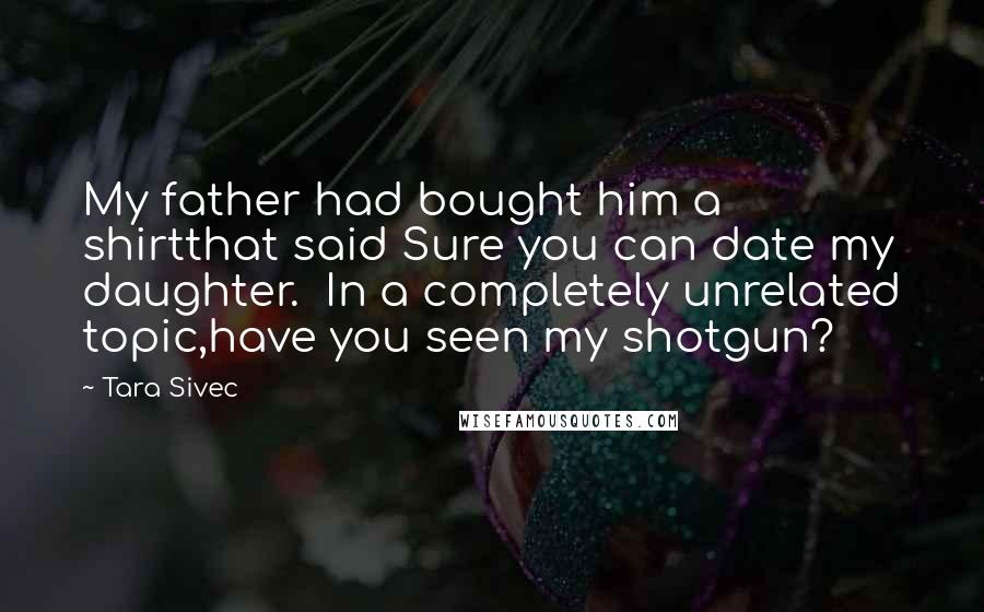 Tara Sivec Quotes: My father had bought him a shirtthat said Sure you can date my daughter. In a completely unrelated topic,have you seen my shotgun?