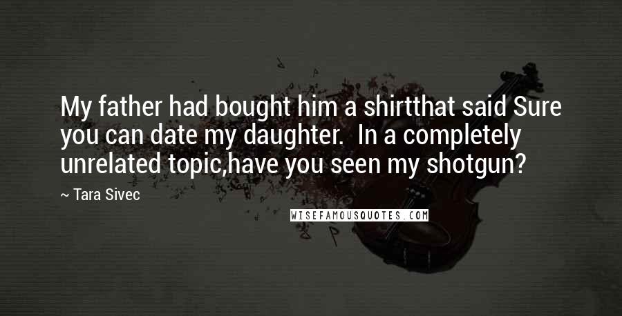 Tara Sivec Quotes: My father had bought him a shirtthat said Sure you can date my daughter. In a completely unrelated topic,have you seen my shotgun?