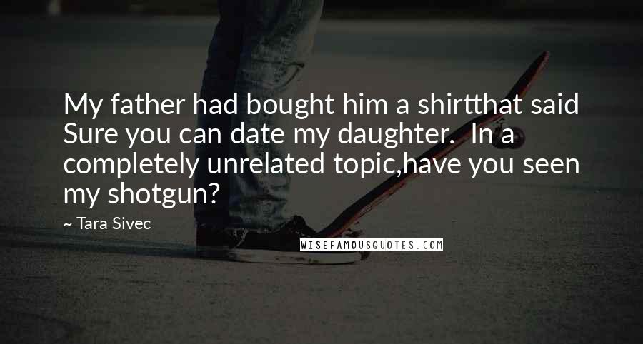 Tara Sivec Quotes: My father had bought him a shirtthat said Sure you can date my daughter. In a completely unrelated topic,have you seen my shotgun?