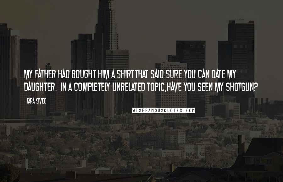 Tara Sivec Quotes: My father had bought him a shirtthat said Sure you can date my daughter. In a completely unrelated topic,have you seen my shotgun?