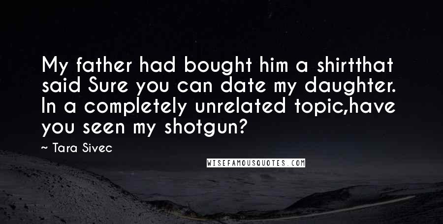 Tara Sivec Quotes: My father had bought him a shirtthat said Sure you can date my daughter. In a completely unrelated topic,have you seen my shotgun?