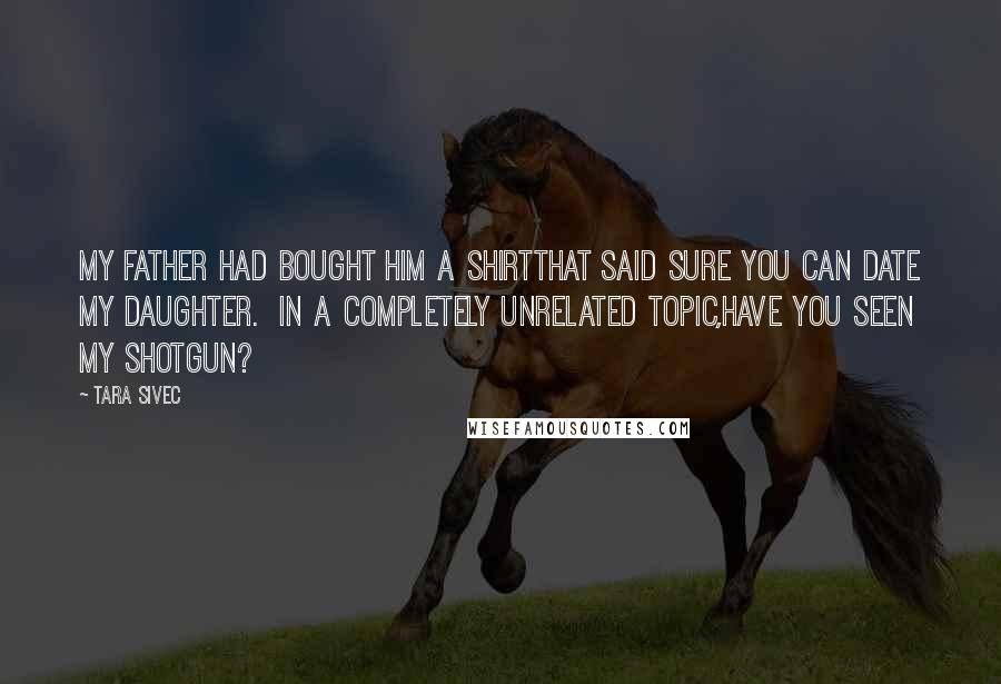 Tara Sivec Quotes: My father had bought him a shirtthat said Sure you can date my daughter. In a completely unrelated topic,have you seen my shotgun?