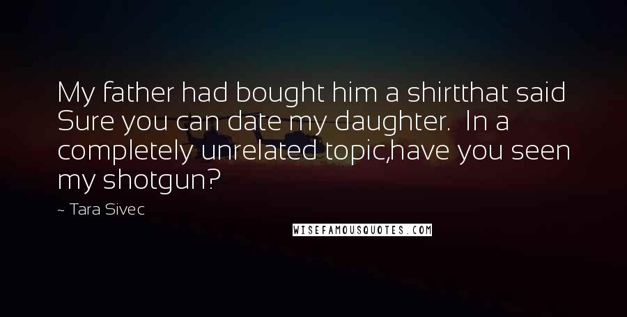Tara Sivec Quotes: My father had bought him a shirtthat said Sure you can date my daughter. In a completely unrelated topic,have you seen my shotgun?
