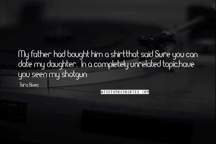 Tara Sivec Quotes: My father had bought him a shirtthat said Sure you can date my daughter. In a completely unrelated topic,have you seen my shotgun?