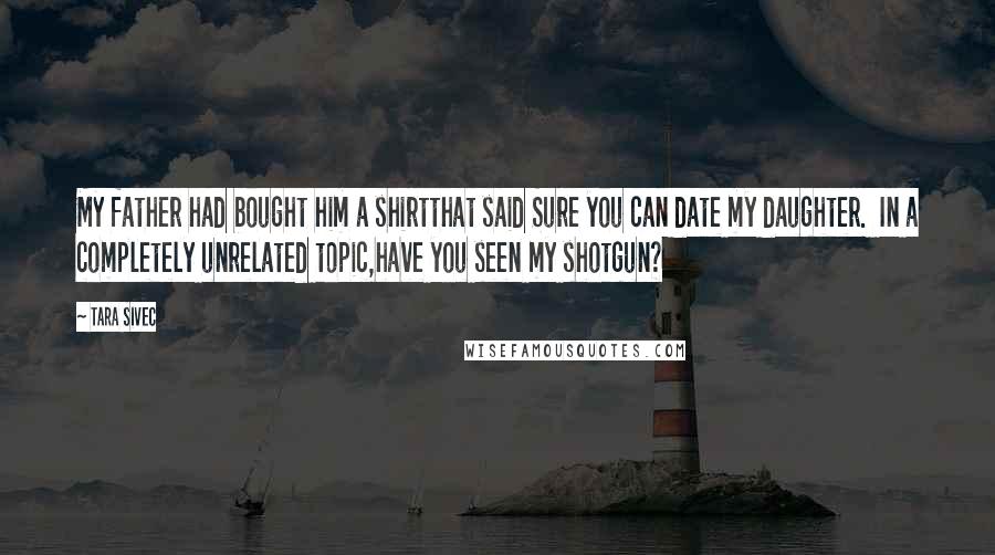 Tara Sivec Quotes: My father had bought him a shirtthat said Sure you can date my daughter. In a completely unrelated topic,have you seen my shotgun?