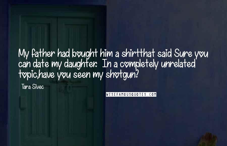 Tara Sivec Quotes: My father had bought him a shirtthat said Sure you can date my daughter. In a completely unrelated topic,have you seen my shotgun?
