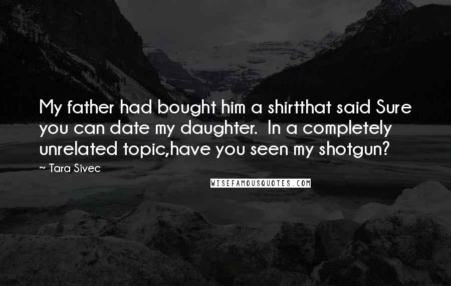 Tara Sivec Quotes: My father had bought him a shirtthat said Sure you can date my daughter. In a completely unrelated topic,have you seen my shotgun?