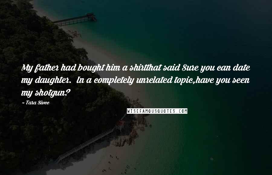 Tara Sivec Quotes: My father had bought him a shirtthat said Sure you can date my daughter. In a completely unrelated topic,have you seen my shotgun?