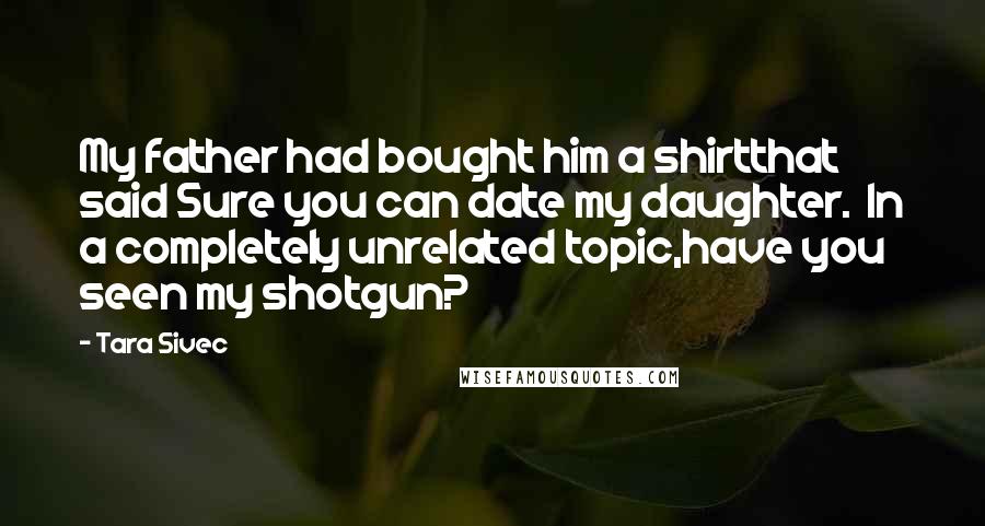 Tara Sivec Quotes: My father had bought him a shirtthat said Sure you can date my daughter. In a completely unrelated topic,have you seen my shotgun?