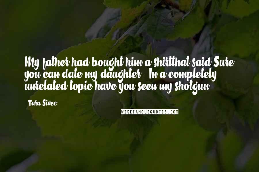 Tara Sivec Quotes: My father had bought him a shirtthat said Sure you can date my daughter. In a completely unrelated topic,have you seen my shotgun?