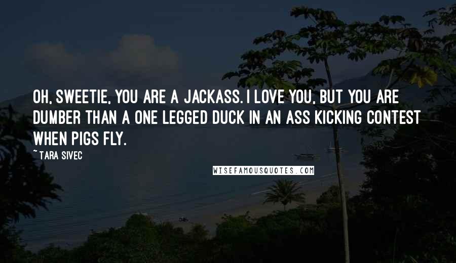 Tara Sivec Quotes: Oh, sweetie, you are a jackass. I love you, but you are dumber than a one legged duck in an ass kicking contest when pigs fly.